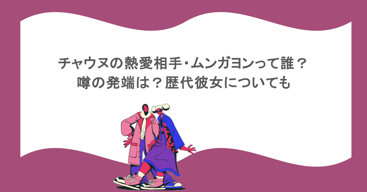チャウヌの熱愛相手・ムンガヨンって誰？噂の発端は？歴代彼女についても