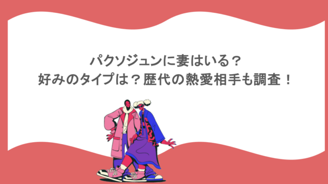 パクソジュンに妻はいる？好みのタイプは？歴代の熱愛相手も調査！