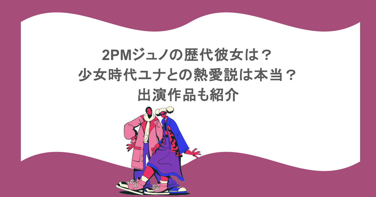 2PMジュノの歴代彼女は?少女時代ユナとの熱愛説は本当?出演作品も紹介