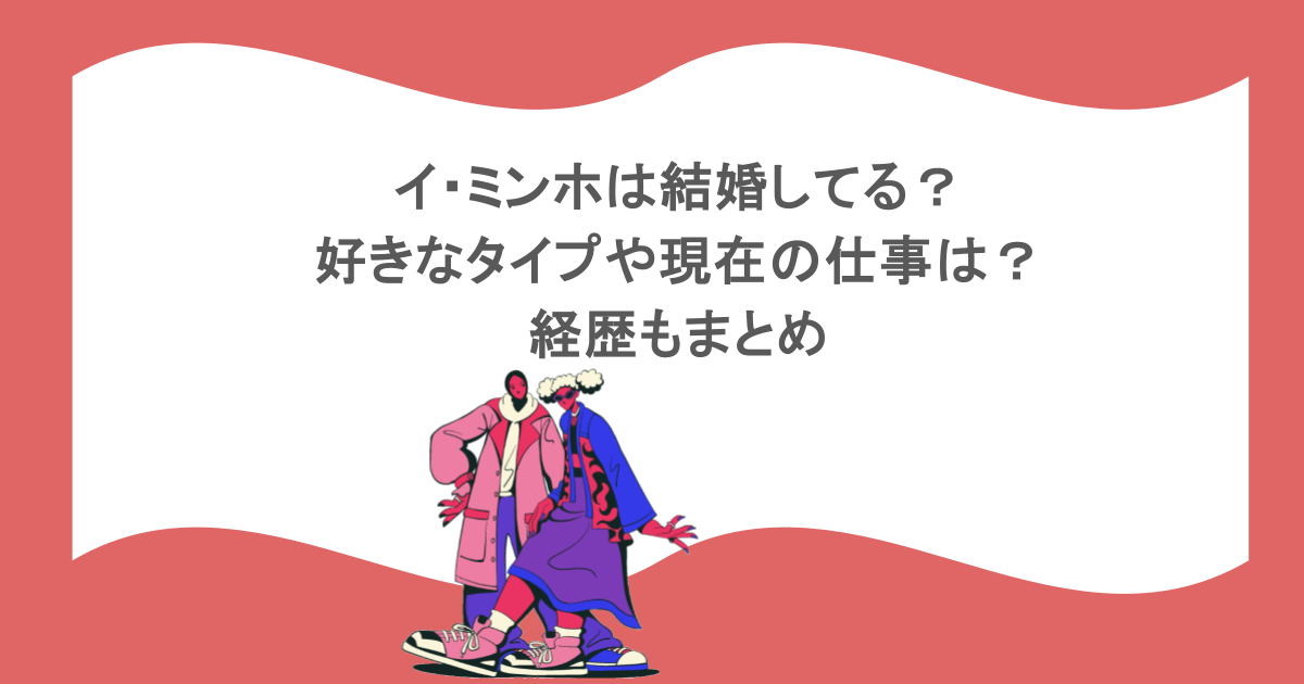 イ・ミンホは結婚してる?好きなタイプや現在の仕事は?経歴もまとめ