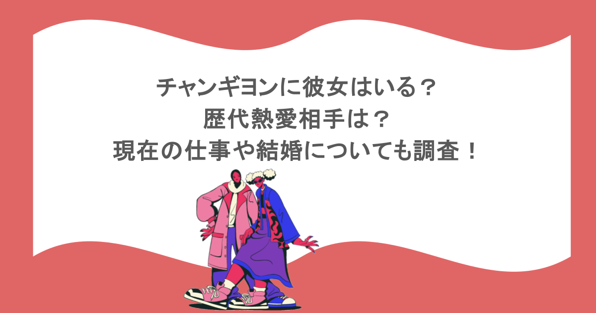 チャンギヨンに彼女はいる?歴代熱愛相手は?現在の仕事や結婚についても調査!
