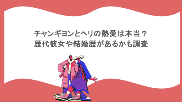 チャンギヨンとヘリの熱愛は本当？歴代彼女や結婚歴があるかも調査