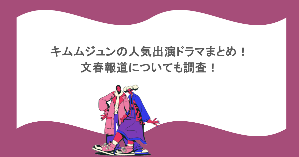 キムムジュンの人気出演ドラマまとめ!文春報道についても調査!