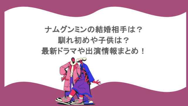 ナムグンミンの結婚相手は？馴れ初めや子供は？最新ドラマや出演情報まとめ！