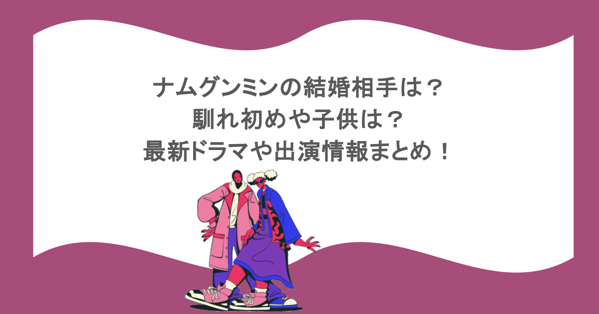 ナムグンミンの結婚相手は?馴れ初めや子供は?最新ドラマや出演情報まとめ!
